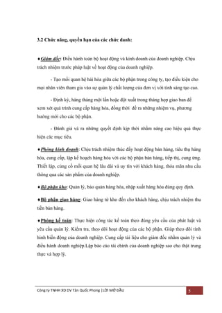 3.2 Chức năng, quyền hạn của các chức danh:

Giám đốc: Điều hành toàn bộ hoạt động và kinh doanh của doanh nghiệp. Chịu
trách nhiệm trƣớc pháp luật về hoạt động của doanh nghiệp.
- Tạo mối quan hệ hài hòa giữa các bộ phận trong công ty, tạo điều kiện cho
mọi nhân viên tham gia vào sự quản lý chất lƣợng của đơn vị với tính sáng tạo cao.
- Định kỳ, hàng tháng một lần hoặc đột xuất trong tháng họp giao ban để
xem xét quá trình cung cấp hàng hóa, đồng thời đề ra những nhiệm vụ, phƣơng
hƣớng mới cho các bộ phận.
- Đánh giá và ra những quyết định kịp thời nhằm nâng cao hiệu quả thực
hiện các mục tiêu.
Phòng kinh doanh: Chịu trách nhiệm thúc đẩy hoạt động bán hàng, tiêu thụ hàng
hóa, cung cấp, lập kế hoạch hàng hóa với các bộ phận bán hàng, tiếp thị, cung ứng.
Thiết lập, củng cố mối quan hệ lâu dài và uy tín với khách hàng, thỏa mãn nhu cầu
thông qua các sản phẩm của doanh nghiệp.
Bộ phận kho: Quản lý, bảo quản hàng hóa, nhập xuất hàng hóa đúng quy định.
Bộ phận giao hàng: Giao hàng từ kho đến cho khách hàng, chịu trách nhiệm thu
tiền bán hàng.
Phòng kế toán: Thực hiện công tác kế toán theo đúng yêu cầu của phát luật và
yêu cầu quản lý. Kiểm tra, theo dõi hoạt động của các bộ phận. Giúp theo dõi tình
hình biến động của doanh nghiệp. Cung cấp tài liệu cho giám đốc nhằm quản lý và
điều hành doanh nghiệp.Lập báo cáo tài chính của doanh nghiệp sao cho thật trung
thực và hợp lý.

Công ty TNHH XD DV Tân Quốc Phong |LỜI MỞ ĐẦU

5

 