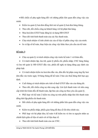  Đối chiếu sổ phụ ngân hàng đối với những phần liên quan đến công việc của
mình.
 Kiểm tra quản lý hoá đơn đồng thời mở sổ quản lý hoá đơn hàng tháng.
 Theo dõi, đối chiếu công nợ khách hàng với bộ phận bán hàng.
 Mua hoá đơn GTGT hoặc đăng ký sử dụng HĐ GTGT
 Theo dõi tình hình thanh toán của các Séc thanh toán.
 Chịu trách nhiệm về tính chính xác của số liệu về phần công việc của mình.
 In và lập sổ kế toán, thực hiện các công việc khác theo yêu cầu của kế toán

Kế toán 3:
 Chịu sự quản lý và trách nhiệm công việc trƣớc kế toán 1 và Giám đốc.
 Có trách nhiệm lập, lƣu trữ, quản lý phiếu chi, phiếu nhập, UNC hàng tháng
và lƣu trữ quản lý HĐ GTGT đầu vào, phiếu đề nghị sử dụng đúng quy định của
pháp luật.
 Có trách nhiệm kiểm tra hoá đơn đầu vào, đôn đốc bộ phận cung ứng lấy hoá
đơn đầu vào trƣớc ngày 10 hàng tháng để kế toán 2 báo cáo thuế đúng thời hạn quy
định.
 Cuối tháng có trách nhiệm ƣớc tính số thuế GTGT đầu vào của tháng đó.
 Theo dõi, đối chiếu công nợ nhà cung cấp. Lên lịch thanh toán với nhà cung
cấp trình lên Giám đốc để thanh toán, lập báo cáo công nợ theo yêu cầu quản lý.
 Phối hợp với kế toán 2 kiểm tra công nợ trên phiếu nhập kho khi thanh toán
đồng thời lập phiếu chi thanh toán.
 Đối chiếu sổ phụ ngân hàng đối với những phần liên quan đến công việc của
mình.
 Kiểm tra phiếu nhập, phiếu giao hàng để đƣa số tồn kho chính xác.
 Phối hợp với bộ phận kho, kế toán 4 để kiểm tra và tìm ra nguyên nhân sự
chênh lệch giữa số liệu sổ sách với số liệu thực tế.
 Theo dõi tình hình thanh toán của các UNC.
Công ty TNHH XD DV Tân Quốc Phong |LỜI MỞ ĐẦU

8

 