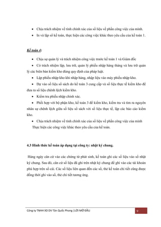  Chịu trách nhiệm về tính chính xác của số liệu về phần công việc của mình.
 In và lập sổ kế toán, thực hiện các công việc khác theo yêu cầu của kế toán 1.

Kế toán 4:
 Chịu sự quản lý và trách nhiệm công việc trƣớc kế toán 1 và Giám đốc
 Có trách nhiệm lập, lƣu trữ, quản lý phiếu nhập hàng tháng và lƣu trữ quản
lý các biên bản kiểm kho đúng quy định của pháp luật.
 Lập phiếu nhập kho khi nhập hàng, nhập liệu vào máy phiếu nhập kho.
 Dự vào số liệu sổ sách do kế toán 3 cung cấp và số liệu thực tế kiểm kho để
đƣa ra số liệu chênh lệch kiểm kho.
 Kiểm tra phiếu nhập chính xác.
 Phối hợp với bộ phận kho, kế toán 3 để kiểm kho, kiểm tra và tìm ra nguyên
nhân sự chênh lệch giữa số liệu sổ sách với số liệu thực tế, lập các báo cáo kiểm
kho.
 Chịu trách nhiệm về tính chính xác của số liệu về phần công việc của mình
Thực hiện các công việc khác theo yêu cầu của kế toán.

4.3 Hình thức kế toán áp dụng tại công ty: nhật ký chung.
Hàng ngày căn cứ vào các chứng từ phát sinh, kế toán ghi các số liệu vào sổ nhật
ký chung. Sau đó, căn cứ số liệu đã ghi trên nhật ký chung để ghi vào các tài khoản
phù hợp trên sổ cái. Các số liệu liên quan đến các sổ, thẻ kế toán chi tiết cũng đƣợc
đồng thời ghi vào sổ, thẻ chi tiết tƣơng ứng.

Công ty TNHH XD DV Tân Quốc Phong |LỜI MỞ ĐẦU

9

 