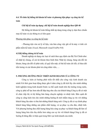 4.4. Tổ chức hệ thống tài khoản kế toán và phƣơng tiện phục vụ công tác kế
toán
Chế độ kế toán áp dụng: chế độ kế toán doanh nghiệp theo QĐ 48
Hệ thống tài khoản kế toán thống nhất áp dụng trong công ty dựa theo chuẩn
mực kế toán và các thông tƣ có liên quan
Phƣơng tiện phục vụ công tác kế toán:
- Phƣơng tiện vừa xử lý số liệu, vừa làm công việc ghi sổ là máy vi tính với
phần mềm kế toán ( Excel, Microsoft visual FoxPro 9.0)
4.5.Hệ thống chứng từ kế toán
Doanh nghiệp sử dụng các loại sổ sách theo quy định của Bộ Tài Chính nhƣ:
sổ nhật ký chung, sổ cái tài khoản theo hình thức Nhật ký chung, bảng cân đối tài
khoản, bảng cân đối số phát sinh, sổ quỹ tiền mặt, sổ thẻ kế toán chi tiết, sổ theo dõi
tiền lƣơng và các khoản phải trả công nhân viên, …

5. PHƢƠNG HƢỚNG PHÁT TRIỂN KINH DOANH CỦA CÔNG TY
Công ty luôn có hƣớng phát triển tốt nhất cho công việc kinh doanh của
mình.Với thời gian hoạt động đƣợc gần 6 năm công ty đã tích lũy cho mình những
kinh nghiệm trong kinh doanh.Trƣớc xu thế cạnh tranh trên thị trƣờng trong nƣớc,
công ty phải nỗ lực hơn nữa để đáp ứng nhu cầu của khách hàng.Công ty đã có một
tổ chức tiếp thị và hệ thống bán hàng chuyên nghiệp và nhiệt tình. Bên cạnh đó
công ty cũng luôn tìm cho mình những hƣớng đi mới nhằm tăng uy tín với những
khách hàng lâu năm và thu hút những khách hàng mới. Công ty đã có sự chinh phục
khách hàng bằng những sản phẩm chất lƣợng, và sự phục vụ chu đáo, nhiệt tình.
Với phƣơng hƣớng đƣa chất lƣợng hàng hóa cùng sự phục vụ khách hàng đã làm số
lƣợng hàng hóa tiêu thụ nhiều hơn nâng cao uy tín với khách hàng.Công ty đã có
hƣớng đi đúng đắn và hiệu quả trong lĩnh vực kinh doanh của mình.

Công ty TNHH XD DV Tân Quốc Phong |LỜI MỞ ĐẦU

11

 