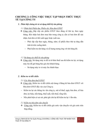 CHƢƠNG 2: CÔNG VIỆC THỰC TẬP NHẬN THỨC THỰC
TẾ TẠI CÔNG TY
1. Phân biệt chứng từ và sử dụng thiết bị văn phòng
1.1. Phân biệt Phiếu thu, Phiếu chi, Hóa đơn GTGT
 Công việc :Sắp xếp các phiếu GTGT theo đúng số thứ tự, theo ngày
tháng. Khi nhận hoá đơn mua bán trong công ty cần có hoá đơn để xác
nhận, hoá đơn có thể xuất ngay hoặc xuất sau.
 Phải sắp xếp theo ngày, tháng, năm; số phiếu theo thứ tự tăng dần
tính từ trên xuống dƣới.
 Phải kiểm tra tên hàng và số lƣợng tƣơng ứng với tên hàng đó.

1.2. Sử dụng các thiết bị văn phòng
 Công việc: Sử dụng máy in để in tờ khai thuế sau đó kiểm tra lại, sử dụng
máy fax để gửi bảng báo giá cho khách hàng.
 Sử dụng máy in và máy fax thành thạo.

2. Kiểm tra và đối chiếu
2.1. Các Hóa đơn thuế GTGT
 Công việc: Kiểm tra và đối chiếu nội dung ở Bảng kê hóa đơn GTGT với
Hóa đơn GTGT đầu vào của Công ty.
 Kiểm tra lại các thông tin: tên công ty, mã số thuế, ngày hóa đơn, số hóa
đơn, ký hiệu, tiền hàng, thuế suất, tiền thuế, tổng tiền.
 Nếu phát hiện có sai sót, phải ghi chú lại để kiểm tra lại 1 lần nữa.
2.2. Kiểm tra hóa đơn vận chuyển
 Công việc: Kiểm tra và đối chiếu giá cƣớc vận chuyển với giá cƣớc trên
Hợp đồng.

Công ty TNHH XD DV Tân Quốc Phong |CHƯƠNG 2: CÔNG VIỆC THỰC TẬP NHẬN THỨC
THỰC TẾ TẠI CÔNG TY

12

 