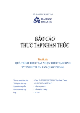 BỘ GIÁO DỤC & ĐÀO TẠO

Tên đề tài:

QUÁ TRÌNH THỰC TẬP NHẬN THỨC TẠI CÔNG
TY TNHH TM DV TÂN QUỐC PHONG

Tên cơ quan thực tập

: Công Ty TNHH XD TM DV Tân Quốc Phong

Thời gian thực tập

: 07/01/2013-10/03/2013

Ngƣời hƣớng dẫn

: Trần Thị Thu Vị

Sinh viên thực tập

: Trần Quốc Vƣơng

Lớp

: TC1011

 