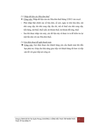 2.3. Nhập dữ liệu các Hóa đơn thuế
 Công việc: Nhập dữ liệu của các Hóa đơn thuế tháng 2/2013 vào excel.
 Phải nhập thật chính xác số hóa đơn, số seri, ngày in trên hóa đơn, mã
nhà cung cấp, tên nhà cung cấp, địa chỉ, mã số thuế của nhà cung cấp,
tiền hàng, mã thuế, thuế suất, tài khoản thuế, tài khoản đối ứng, thuế.
 Sau khi đƣợc nhập vào máy, các dữ liệu này sẽ đƣợc in ra để kiểm tra lại
một lần nữa với các Hóa đơn thuế..
2.4. Gọi điện thoại đề nghị thanh toán
 Công việc: Gọi điện thoại cho khách hàng yêu cầu thanh toán khi đến
hạn phải trả. Giúp cho khả năng giao tiếp với khách hàng tốt hơn và tiếp
cận tốt với giao tiếp nơi công sở.

Công ty TNHH XD DV Tân Quốc Phong |CHƯƠNG 2: CÔNG VIỆC THỰC TẬP NHẬN THỨC
THỰC TẾ TẠI CÔNG TY

13

 