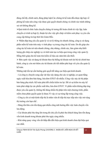 đúng chế độ, chính sách, đúng pháp luật.Các chứng từ kế toán đều đƣợc tập hợp về
phòng kế toán nên công việc đƣợc giải quyết nhanh chóng và chính xác tránh những
sai sót không đáng kể.
Quá trình tổ chức luân chuyển chứng từ tƣơng đối hoàn chỉnh từ việc lập, luân
chuyển có trình tự hợp lý, thuận lợi cho việc ghi chép và kiểm soát phục vụ yêu cầu
cung cấp thông tin kịp thời lên Giám Đốc.
 Nhằm đáp ứng yêu cầu quản lý và xử lý thông tin nhanh chóng, công ty sử dụng
phần mềm kế toán trên máy vi tính phục vụ trong công tác kế toán. Do đó giúp cho
công tác kế toán trở nên nhanh chóng, nhẹ nhàng, chính xác, làm giảm nhẹ khối
lƣợng ghi chép các nghiệp vụ và tính toán tạo ra hiệu quả trong công việc quản lý.
Đồng thời giúp cho kế toán tìm kiếm số liệu các năm khi cần thiết.
 Bên cạnh việc sử dụng tài khoản theo hệ thống tài khoản mới do bộ tài chính ban
hành, công ty còn mở thêm các tài khoản chi tiết nhằm phù hợp với yêu cầu quản lý
kế toán.
Những mặt tồn tại cần hƣớng giải quyết để nâng cao hiệu quả kinh doanh.
- Là công ty chuyên cung cấp vật liệu xây dựng cho các xí nghiệp, cơ quan hằng
ngày xuất hóa đơn bán hàng, hóa đơn GTGT rất nhiều. Công việc này do bộ phận
bán hàng phụ trách. Kế toán phải đối chiếu kiểm tra lại. Để có sự kiểm tra này kế
toán phải nhập lại các phiếu xuất kho, hóa đơn GTGT. Vì phần mềm không đáp ứng
đƣợc yêu cầu quản lý, không thể dùng nhiều bộ phận trên một chƣơng trình, phần
mềm chƣa phân quyền quản lý đƣợc.Vì vậy có sự trùng lắp trong công việc.
- Công ty chỉ có một kênh tiếp thị là nhân viên đi tiếp thị trực tiếp nên việc mở rộng
thị trƣờng còn hạn chế .
- Hàng tồn kho còn tồn đọng quá nhiều cũng ảnh hƣởng đến việc luân chuyển vốn
lƣu động.
- Các khoản phải thu tăng lên trong đó chủ yếu là phải thu khách hàng làm tồn đọng
vốn kinh doanh trong khoản phải thu ngày càng nhiều.
- Khả năng quay vòng vốn rất thấp dẫn đến hiệu quả kinh doanh chƣa đạt hiệu quả
cao nhất.
Công ty TNHH XD DV Tân Quốc Phong |CHƯƠNG 3 : NHẬN XÉT, KIẾN NGHỊ VÀ KẾT
LUẬN

15

 