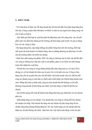2. KIẾN NGHỊ
-Với tình thực tế hiện nay để tăng doanh thu tốt hơn thì đầu tiên phải tăng hàng hóa
tiêu thụ. Công ty phải nắm bắt đƣơc sở thích và tâm lý của ngƣời tiêu dùng cùng với
yếu tố giá cả hợp lý
- Xác định giá bán hợp lý, giá bán phải bù đắp đƣợc giá vốn cũng nhƣ các chi phí
phát sinh vừa đảm bảo đúng giá thị trƣờng, đủ khả năng cạnh tranh với giá cả hàng
hóa với các công ty khác.
- Đa dạng hàng hóa, cập nhập những sản phẩm hàng hóa trên thị trƣờng, thiết lập
mối quan hệ kinh doanh với khách hàng, đƣa ra những phƣơng án phù hợp với nhu
cầu thị trƣờng nhằm tìm kiếm lợi nhuận.
- Đảm bảo chất lƣợng sản phẩm: Đối với công ty thƣơng mại là một vấn đề khó đối
với công ty không trực tiếp sản xuất ra sản phẩm, phải có sự kiểm tra chất lƣợng
trƣớc khi nhập kho xuất bán.
- Doanh thu của công ty trong những tháng đầu năm tăng hơn so với năm 2012,
nhƣng so với lợi nhuận thì chƣa cao do giá vốn và chi phí còn cao. Công ty bán
hàng chủ yếu là nợ phải thu nên vấn đề thiếu vốn kinh doanh vẫn còn. Để thu hồi
công nợ nhanh công ty nên đƣa ra chính sách chiết khấu cho khách hàng thanh toán
sớm. Đồng thời đƣa ra định mức công nợ trên doanh thu để thƣởng và trừ tiền
thƣởng trong doanh số bán hàng của nhân viên bán hàng và tiếp thị để thu nợ
nhanh.
- Dự trữ đủ lƣợng tiền mặt để thanh toán đúng thời hạn quy định đối với các khoản
phải trả.
- Biện pháp nâng cao lợi nhuận: Tuy doanh thu của công ty tƣơng đối lớn nhƣng
lợi nhuận còn thấp. Nếu doanh thu tăng mà các khoản chi phí cũng tăng thì lợi
nhuận cũng tăng nhƣng không đáng kể. Do vậy muốn tăng cao lợi nhuận phải hạ
thấp các chi phí không cần thiết, đảm bảo cho việc hạch toán đúng và đủ chi phí.

Công ty TNHH XD DV Tân Quốc Phong |CHƯƠNG 3 : NHẬN XÉT, KIẾN NGHỊ VÀ KẾT
LUẬN

16

 
