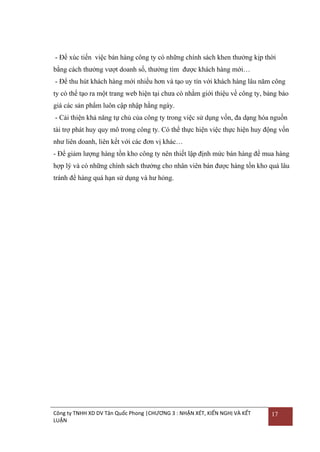 - Để xúc tiến việc bán hàng công ty có những chính sách khen thƣởng kịp thời
bằng cách thƣởng vƣợt doanh số, thƣởng tìm đƣợc khách hàng mới…
- Để thu hút khách hàng mới nhiều hơn và tạo uy tín với khách hàng lâu năm công
ty có thể tạo ra một trang web hiện tại chƣa có nhằm giới thiệu về công ty, bảng báo
giá các sản phẩm luôn cập nhập hằng ngày.
- Cải thiện khả năng tự chủ của công ty trong việc sử dụng vốn, đa dạng hóa nguồn
tài trợ phát huy quy mô trong công ty. Có thể thực hiện việc thực hiện huy động vốn
nhƣ liên doanh, liên kết với các đơn vị khác…
- Để giảm lƣợng hàng tồn kho công ty nên thiết lập định mức bán hàng để mua hàng
hợp lý và có những chính sách thƣởng cho nhân viên bán đƣợc hàng tồn kho quá lâu
tránh để hàng quá hạn sử dụng và hƣ hỏng.

Công ty TNHH XD DV Tân Quốc Phong |CHƯƠNG 3 : NHẬN XÉT, KIẾN NGHỊ VÀ KẾT
LUẬN

17

 