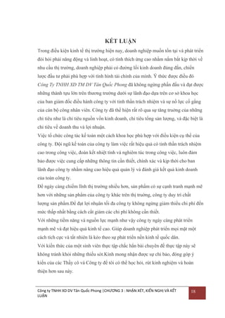 KẾT LUẬN
Trong điều kiện kinh tế thị trƣờng hiện nay, doanh nghiệp muốn tồn tại và phát triển
đòi hỏi phải năng động và linh hoạt, có tính thích ứng cao nhằm nắm bắt kịp thời về
nhu cầu thị trƣờng, doanh nghiệp phải có đƣờng lối kinh doanh đúng đắn, chiến
lƣợc đầu tƣ phải phù hợp với tình hình tài chính của mình. Ý thức đƣợc điều đó
Công Ty TNHH XD TM DV Tân Quốc Phong đã không ngừng phấn đấu và đạt đƣợc
những thành tựu lớn trên thƣơng trƣờng dƣới sự lãnh đạo dựa trên cơ sở khoa học
của ban giám đốc điều hành công ty với tinh thần trách nhiệm và sự nổ lực cố gắng
của cán bộ công nhân viên. Công ty đã thể hiện rất rõ qua sự tăng truởng của những
chỉ tiêu nhƣ là chỉ tiêu nguồn vốn kinh doanh, chỉ tiêu tổng sản lƣợng, và đặc biệt là
chỉ tiêu về doanh thu và lợi nhuận.
Việc tổ chức công tác kế toán một cách khoa học phù hợp với điều kiện cụ thể của
công ty. Đội ngũ kế toán của công ty làm việc rất hiệu quả có tinh thần trách nhiệm
cao trong công việc, đoàn kết nhiệt tình và nghiêm túc trong công việc, luôn đảm
bảo đƣợc việc cung cấp những thông tin cần thiết, chính xác và kịp thời cho ban
lãnh đạo công ty nhằm nâng cao hiệu quả quản lý và đánh giá kết quả kinh doanh
của toàn công ty.
Để ngày càng chiếm lĩnh thị trƣờng nhiều hơn, sản phẩm có sự cạnh tranh mạnh mẽ
hơn với những sản phẩm của công ty khác trên thị truờng, công ty duy trì chất
lƣợng sản phẩm.Để đạt lợi nhụân tối đa công ty không ngừng giảm thiểu chi phí đến
mức thấp nhất bằng cách cắt giảm các chi phí không cần thiết.
Với những tiềm năng và nguồn lực mạnh nhƣ vậy công ty ngày càng phát triển
mạnh mẽ và đạt hiệu quả kinh tế cao. Giúp doanh nghiệp phát triển mọi mặt một
cách tích cực và tất nhiên là kéo theo sự phát triển nền kinh tế quốc dân.
Với kiến thức của một sinh viên thực tập chắc hẳn bài chuyên đề thực tập này sẽ
không tránh khỏi những thiếu sót.Kính mong nhận đƣợc sự chỉ bảo, đóng góp ý
kiến của các Thầy cô và Công ty để tôi có thể học hỏi, rút kinh nghiệm và hoàn
thiện hơn sau này.

Công ty TNHH XD DV Tân Quốc Phong |CHƯƠNG 3 : NHẬN XÉT, KIẾN NGHỊ VÀ KẾT
LUẬN

18

 