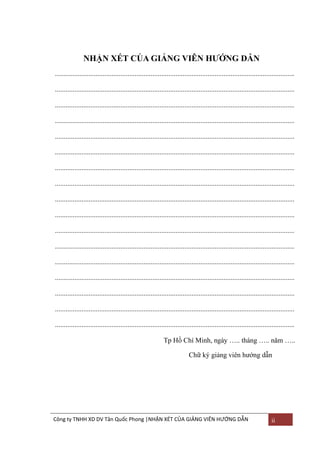 NHẬN XÉT CỦA GIẢNG VIÊN HƢỚNG DẪN
.......................................................................................................................................
.......................................................................................................................................
.......................................................................................................................................
.......................................................................................................................................
.......................................................................................................................................
.......................................................................................................................................
.......................................................................................................................................
.......................................................................................................................................
.......................................................................................................................................
.......................................................................................................................................
.......................................................................................................................................
.......................................................................................................................................
.......................................................................................................................................
.......................................................................................................................................
.......................................................................................................................................
.......................................................................................................................................
.......................................................................................................................................
Tp Hồ Chí Minh, ngày ….. tháng ….. năm …..
Chữ ký giảng viên hƣớng dẫn

Công ty TNHH XD DV Tân Quốc Phong |NHẬN XÉT CỦA GIẢNG VIÊN HƯỚNG DẪN

ii

 