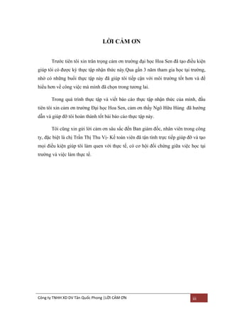 LỜI CẢM ƠN
Trƣớc tiên tôi xin trân trọng cảm ơn trƣờng đại học Hoa Sen đã tạo điều kiện
giúp tôi có đƣợc kỳ thực tập nhận thức này.Qua gần 3 năm tham gia học tại trƣờng,
nhờ có những buổi thực tập này đã giúp tôi tiếp cận với môi trƣờng tốt hơn và để
hiểu hơn về công việc mà mình đã chọn trong tƣơng lai.
Trong quá trình thực tập và viết báo cáo thực tập nhận thức của mình, đầu
tiên tôi xin cảm ơn trƣờng Đại học Hoa Sen, cảm ơn thầy Ngô Hữu Hùng đã hƣớng
dẫn và giúp đỡ tôi hoàn thành tốt bài báo cáo thực tập này.
Tôi cũng xin gửi lời cảm ơn sâu sắc đến Ban giám đốc, nhân viên trong công
ty, đặc biệt là chị Trần Thị Thu Vị- Kế toán viên đã tận tình trực tiếp giúp đỡ và tạo
mọi điều kiện giúp tôi làm quen với thực tế, có cơ hội đối chứng giữa việc học tại
trƣờng và việc làm thực tế.

Công ty TNHH XD DV Tân Quốc Phong |LỜI CẢM ƠN

iii

 