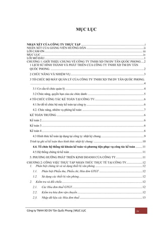 MỤC LỤC

NHẬN XÉT CỦA CÔNG TY THỰC TẬP .................................................................................... i
NHẬN XÉT CỦA GIẢNG VIÊN HƢỚNG DẪN ............................................................................ii
LỜI CẢM ƠN ................................................................................................................................. iii
MỤC LỤC ....................................................................................................................................... iv
LỜI MỞ ĐẦU ................................................................................................................................... 1
CHƢƠNG 1: GIỚI THIỆU CHUNG VỀ CÔNG TY TNHH XD TM DV TÂN QUỐC PHONG .... 2
1 LỊCH SỬ HÌNH THÀNH VÀ PHÁT TRIỂN CỦA CÔNG TY TNHH XD TM DV TÂN
QUỐC PHONG. ........................................................................................................................... 2
2 CHỨC NĂNG VÀ NHIỆM VỤ................................................................................................. 3
3 TỔ CHỨC BỘ MÁY QUẢN LÝ CỦA CÔNG TY TNHH XD TM DV TÂN QUỐC PHONG.
...................................................................................................................................................... 4
3.1 Cơ cấu tổ chức quản lý. ....................................................................................................... 4
3.2 Chức năng, quyền hạn của các chức danh: .......................................................................... 5
4 TỔ CHỨC CÔNG TÁC KẾ TOÁN TẠI CÔNG TY: ................................................................ 6
4.1.Sơ đồ tổ chức bộ máy kế toán tại công ty ............................................................................ 6
4.2. Chức năng, nhiêm vụ phòng kế toán: ................................................................................. 7
KẾ TOÁN TRƢỞNG ................................................................................................................... 6
Kế toán 2 ....................................................................................................................................... 6
Kế toán 3 ....................................................................................................................................... 6
Kế toán 4 ....................................................................................................................................... 6
4.3 Hình thức kế toán áp dụng tại công ty: nhật ký chung. ........................................................ 9
Trình tự ghi sổ kế toán theo hình thức nhật ký chung: ................................................................ 10
4.4. Tổ chức hệ thống tài khoản kế toán và phƣơng tiện phục vụ công tác kế toán ......... 11
4.5.Hệ thống chứng từ kế toán ................................................................................................ 11
5. PHƢƠNG HƢỚNG PHÁT TRIỂN KINH DOANH CỦA CÔNG TY ................................... 11
CHƢƠNG 2: CÔNG VIỆC THỰC TẬP NHẬN THỨC THỰC TẾ TẠI CÔNG TY ..................... 12
1. Phân biệt chứng từ và sử dụng thiết bị văn phòng .............................................................. 12
1.1.
1.2.
2.

Phân biệt Phiếu thu, Phiếu chi, Hóa đơn GTGT ......................................................... 12
Sử dụng các thiết bị văn phòng.................................................................................... 12

Kiểm tra và đối chiếu .......................................................................................................... 12
2.1.

Các Hóa đơn thuế GTGT............................................................................................. 12

2.2.

Kiểm tra hóa đơn vận chuyển ...................................................................................... 12

2.3.

Nhập dữ liệu các Hóa đơn thuế ................................................................................... 13

Công ty TNHH XD DV Tân Quốc Phong |MỤC LỤC

iv

 