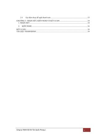 2.4.

Gọi điện thoại đề nghị thanh toán ............................................................................... 13

CHƢƠNG 3 : NHẬN XÉT, KIẾN NGHỊ VÀ KẾT LUẬN ............................................................ 14
1. NHẬN XÉT ............................................................................................................................ 14
2.

KIẾN NGHỊ ........................................................................................................................ 16

KẾT LUẬN..................................................................................................................................... 18
TÀI LIỆU THAM KHẢO ............................................................................................................... 19

Công ty TNHH XD DV Tân Quốc Phong |

v

 
