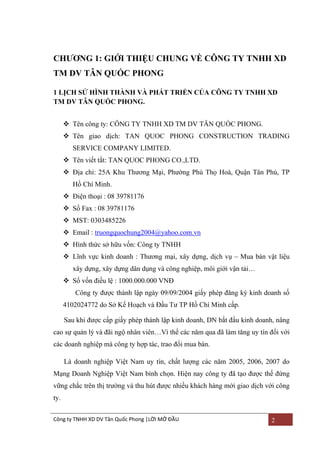 CHƢƠNG 1: GIỚI THIỆU CHUNG VỀ CÔNG TY TNHH XD
TM DV TÂN QUỐC PHONG
1 LỊCH SỬ HÌNH THÀNH VÀ PHÁT TRIỂN CỦA CÔNG TY TNHH XD
TM DV TÂN QUỐC PHONG.
 Tên công ty: CÔNG TY TNHH XD TM DV TÂN QUỐC PHONG.
 Tên giao dịch: TAN QUOC PHONG CONSTRUCTION TRADING
SERVICE COMPANY LIMITED.
 Tên viết tắt: TAN QUOC PHONG CO.,LTD.
 Địa chỉ: 25A Khu Thƣơng Mại, Phƣờng Phú Thọ Hoà, Quận Tân Phú, TP
Hồ Chí Minh.
 Điện thoại : 08 39781176
 Số Fax : 08 39781176
 MST: 0303485226
 Email : truongquochung2004@yahoo.com.vn
 Hình thức sở hữu vốn: Công ty TNHH
 Lĩnh vực kinh doanh : Thƣơng mại, xây dựng, dịch vụ – Mua bán vật liệu
xây dựng, xây dựng dân dụng và công nghiệp, môi giới vận tải…
 Số vốn điều lệ : 1000.000.000 VNĐ
Công ty đƣợc thành lập ngày 09/09/2004 giấy phép đăng ký kinh doanh số
4102024772 do Sở Kế Hoạch và Đầu Tƣ TP Hồ Chí Minh cấp.
Sau khi đƣợc cấp giấy phép thành lập kinh doanh, DN bắt đầu kinh doanh, nâng
cao sự quản lý và đãi ngộ nhân viên…Vì thế các năm qua đã làm tăng uy tín đối với
các doanh nghiệp mà công ty hợp tác, trao đổi mua bán.
Là doanh nghiệp Việt Nam uy tín, chất lƣợng các năm 2005, 2006, 2007 do
Mạng Doanh Nghiệp Việt Nam bình chọn. Hiện nay công ty đã tạo đƣợc thế đứng
vững chắc trên thị trƣờng và thu hút đƣợc nhiều khách hàng mới giao dịch với công
ty.
Công ty TNHH XD DV Tân Quốc Phong |LỜI MỞ ĐẦU

2

 