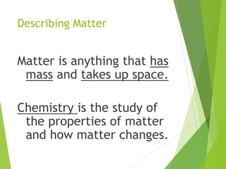 Describing Matter
Matter is anything that has
mass and takes up space.
Chemistry is the study of
the properties of matter
and how matter changes.
 