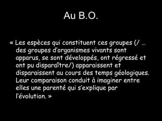 Au B.O. « Les espèces qui constituent ces groupes (/ …des groupes d’organismes vivants sont apparus, se sont développés, ont régressé et ont pu disparaître/) apparaissent et disparaissent au cours des temps géologiques. Leur comparaison conduit à imaginer entre elles une parenté qui s’explique par l’évolution. »   