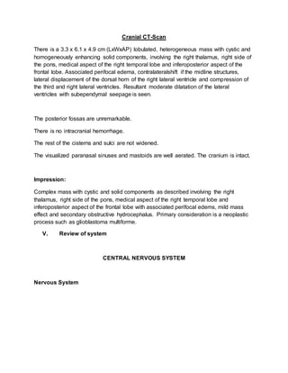Cranial CT-Scan
There is a 3.3 x 6.1 x 4.9 cm (LxWxAP) lobulated, heterogeneous mass with cystic and
homogeneously enhancing solid components, involving the right thalamus, right side of
the pons, medical aspect of the right temporal lobe and inferoposterior aspect of the
frontal lobe. Associated perifocal edema, contralateralshift if the midline structures,
lateral displacement of the dorsal horn of the right lateral ventricle and compression of
the third and right lateral ventricles. Resultant moderate dilatation of the lateral
ventricles with subependymal seepage is seen.
The posterior fossas are unremarkable.
There is no intracranial hemorrhage.
The rest of the cisterns and sulci are not widened.
The visualized paranasal sinuses and mastoids are well aerated. The cranium is intact.
Impression:
Complex mass with cystic and solid components as described involving the right
thalamus, right side of the pons, medical aspect of the right temporal lobe and
inferoposterior aspect of the frontal lobe with associated perifocal edems, mild mass
effect and secondary obstructive hydrocephalus. Primary consideration is a neoplastic
process such as glioblastoma multiforme.
V. Review of system
CENTRAL NERVOUS SYSTEM
Nervous System
 