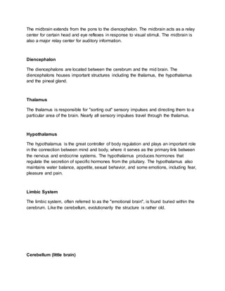 The midbrain extends from the pons to the diencephalon. The midbrain acts as a relay
center for certain head and eye reflexes in response to visual stimuli. The midbrain is
also a major relay center for auditory information.
Diencephalon
The diencephalons are located between the cerebrum and the mid brain. The
diencephalons houses important structures including the thalamus, the hypothalamus
and the pineal gland.
Thalamus
The thalamus is responsible for "sorting out" sensory impulses and directing them to a
particular area of the brain. Nearly all sensory impulses travel through the thalamus.
Hypothalamus
The hypothalamus is the great controller of body regulation and plays an important role
in the connection between mind and body, where it serves as the primary link between
the nervous and endocrine systems. The hypothalamus produces hormones that
regulate the secretion of specific hormones from the pituitary. The hypothalamus also
maintains water balance, appetite, sexual behavior, and some emotions, including fear,
pleasure and pain.
Limbic System
The limbic system, often referred to as the "emotional brain", is found buried within the
cerebrum. Like the cerebellum, evolutionarily the structure is rather old.
Cerebellum (little brain)
 