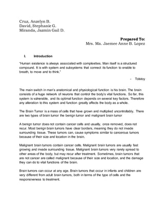 Cruz, Anzelyn B.
David, Stephanie G.
Miranda, Jazmin Gail D.
Prepared To:
Mrs. Ma. Jaemee Anne B. Lopez
I. Introduction
“Human existence is always associated with complexities. Man itself is a structured
compound. It is with system and subsystems that connect its function to enable to
breath, to move and to think.”
- Tolstoy
The main switch in man’s anatomical and physiological function is his brain. The brain
consists of a huge network of neurons that control the body’s vital functions. So far, this
system is vulnerable, and its optimal function depends on several key factors. Therefore
any alteration to this system and function greatly affects the body as a whole.
The Brain Tumor is a mass of cells that have grown and multiplied uncontrollably. There
are two types of brain tumor the benign tumor and malignant brain tumor
A benign tumor does not contain cancer cells and usually, once removed, does not
recur. Most benign brain tumors have clear borders, meaning they do not invade
surrounding tissue. These tumors can, cause symptoms similar to cancerous tumors
because of their size and location in the brain.
Malignant brain tumors contain cancer cells. Malignant brain tumors are usually fast
growing and invade surrounding tissue. Malignant brain tumors very rarely spread to
other areas of the body, but may recur after treatment. Sometimes, brain tumors that
are not cancer are called malignant because of their size and location, and the damage
they can do to vital functions of the brain.
Brain tumors can occur at any age. Brain tumors that occur in infants and children are
very different from adult brain tumors, both in terms of the type of cells and the
responsiveness to treatment.
 