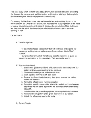 This case study which primarily talks about brain tumor is directed towards presenting
the disease, the management and intervention and the other vital facts that remain in
oblivion to the great number of population of this country.
Considering that the brain tumor truly and evidently has a devastating impact of our
nation’s health our Group BSN-II of GNC has regarded this study significant to the fields
of nursing education practice and research because the completion of this study does
not only meet the terms for dissemination information purposes, but for sensible
learning as well.
OBJECTIVES:
A. General objective:
To be able to choose a case study that will contribute and expand our
knowledge and improve our skills on specific procedures this is BRAIN
TUMOR.
Our group has formulated the following specific objectives to guide us
toward the completion of this case study. That we may be able to:
B. Specific Objective(s):
1. Established good intrapersonal and professional relationship with our
patient and her accompanying family members
2. Share our knowledge and skills to each other
3. Work together with the health care team
4. Provide significant health teaching that would promote our patient
health and wellness
5. Formulate effectiveness nursing care plan
6. Formulate specific, measurable, attainable, realistic and time bounded
objectives that will serve a guide for the accomplishment of the study
(SMART)
7. List the actual and possible symptoms that our patient may manifest
8. Research the drug study of the given medication to our patient
9. List all the references used in the study
C. Current Trends
 