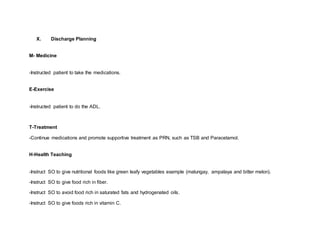 X. Discharge Planning
M- Medicine
-Instructed patient to take the medications.
E-Exercise
-Instructed patient to do the ADL.
T-Treatment
-Continue medications and promote supportive treatment as PRN, such as TSB and Paracetamol.
H-Health Teaching
-Instruct SO to give nutritional foods like green leafy vegetables example (malungay, ampalaya and bitter melon).
-Instruct SO to give food rich in fiber.
-Instruct SO to avoid food rich in saturated fats and hydrogenated oils.
-Instruct SO to give foods rich in vitamin C.
 
