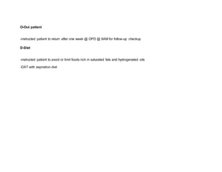 O-Out patient
-instructed patient to return after one week @ OPD @ 8AM for follow-up checkup
D-Diet
-instructed patient to avoid or limit foods rich in saturated fats and hydrogenated oils
-DAT with aspiration diet
 