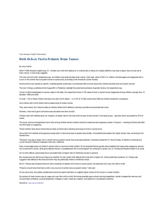 From Reuters Health Information
Birth Defects Tied to Pediatric Brain Tumors
By Amy Norton
NEW YORK (Reuters Health) Aug 10 - Children born with birth defects or to mothers with a history of multiple stillbirths may have a higher-than-normal risk of
brain cancer, a new study suggests.
The risks are still small, researchers say, as children only rarely develop brain cancer. Each year, about 4,000 U.S. children and teenagers are diagnosed with a
tumor of the central nervous system (brainor spinal cord), according to the American Cancer Society.
Small portions are caused by specific, inherited genetic syndromes, but otherwise little is known about why childrendevelop brain and spinal cancers.
The new f indings, publishedonline August 8th in Pediatrics, highlight the potential importance of genetic factors, the researchers say.
Using a Californiadatabase on cancer cases in the state, the researchers found 3,733 cases of brain or spinal tumors diagnosed among children younger than 15
between 1988 and 2006.
Ov erall, 1.2% of those children had been bornwith a birth defect -- vs. 0.6% of 15,000 cancer-freeCalifornia children studied for comparison.
And children with a birth defect hadincreasedrisks of certain tumors.
They were nearly four times as likely as children without birth defects to develop a primitiveneuroectodermal tumor.
Similarly , theirrisk of germ cell tumors was elevatedmore than six-fold.
Children with birth defects were not, however, at higher risk for themost commontype of braincancer in the study group -- gliomas, which accounted for 57%of
cases.
The study alsofoundheightened tumorrisks among children whose mothers hadhad at least two late pregnancy losses in thepast -- meaning the fetus died after
the 20th week of pregnancy.
These children were about threetimes as likely as otherkids to develop sometype of brainor spinal tumor.
Since both birth defects andpregnancy losses often involvesome type of genetic abnormality, it's possiblethat explains the higher cancer risks, according to the
researchers.
"Genetics may play a larger role in central nervous system cancer than previously believed," saidlead researcher Dr. Sonia Partap, of Stanford University and
Lucile Packard Children's Hospital in Palo Alto, California.
Early miscarriages were not linked to cancer risks in a woman's other children. So it's possiblethat the genetic abnormalities that cause early pregnancy loss are
not connectedto cancer, while gene defects that are "compatiblewith life tosome degree" do contribute to cancer risk, Dr. Partaptold Reuters Health in an email.
As f or birth defects, past studies have connected them tohigher risks of childhood cancers in general.
But researchers are still trying tofigureout whether it's only certain birth defects that come with a higher risk. Some preliminary evidence, Dr. Partap said,
suggests that defects of the heart and brain may be particularly linked to childhood cancer.
But Dr. Partap also stressedthat even witha relatively increased risk of brainor spinal cancer, the absolute risk to any one child is small.
"Parents should know that there is still a very low risk of central nervous system cancer," she said.
At the same time, she added, pediatricians should be aware that there is a slightly higher chance of the tumors in certain children.
Sy mptoms of brain tumors may be vague and vary from child tochild. But some possible signs include morning headaches; mental changes like memory and
concentration problems; unusual sleepiness; changes in vision, hearing or speech; and balanceor coordination problems.
SOURCE: http://bit.ly/oWBZpY
 