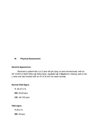 III. Physical Assessment:
General Appearance:
Received a patient who is a 2 year old girl, lying on bed unconsciously with an
IVF of D5 0.3 NaCl 500cc @ 350cc level, regulated @ 4-5mgtts/min infusing well on her
L hand and also hooked with an O² of 3L/min via nasal cannula.
Normal Vital Signs:
T: 36-37.5 oC
RR: 25-50 bpm
CR: 80-150 bpm
Vital signs:
T:40.0 oC
RR: 30 bpm
 