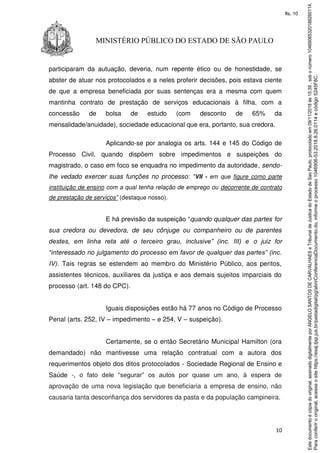 10
MINISTÉRIO PÚBLICO DO ESTADO DE SÃO PAULO
participaram da autuação, deveria, num repente ético ou de honestidade, se
abster de atuar nos protocolados e a neles proferir decisões, pois estava ciente
de que a empresa beneficiada por suas sentenças era a mesma com quem
mantinha contrato de prestação de serviços educacionais à filha, com a
concessão de bolsa de estudo (com desconto de 65% da
mensalidade/anuidade), sociedade educacional que era, portanto, sua credora.
Aplicando-se por analogia os arts. 144 e 145 do Código de
Processo Civil, quando dispõem sobre impedimentos e suspeições do
magistrado, o caso em foco se enquadra no impedimento da autoridade, sendo-
lhe vedado exercer suas funções no processo: “VII - em que figure como parte
instituição de ensino com a qual tenha relação de emprego ou decorrente de contrato
de prestação de serviços” (destaque nosso).
E há previsão da suspeição “quando qualquer das partes for
sua credora ou devedora, de seu cônjuge ou companheiro ou de parentes
destes, em linha reta até o terceiro grau, inclusive” (inc. III) e o juiz for
“interessado no julgamento do processo em favor de qualquer das partes” (inc.
IV). Tais regras se estendem ao membro do Ministério Público, aos peritos,
assistentes técnicos, auxiliares da justiça e aos demais sujeitos imparciais do
processo (art. 148 do CPC).
Iguais disposições estão há 77 anos no Código de Processo
Penal (arts. 252, IV – impedimento – e 254, V – suspeição).
Certamente, se o então Secretário Municipal Hamilton (ora
demandado) não mantivesse uma relação contratual com a autora dos
requerimentos objeto dos ditos protocolados - Sociedade Regional de Ensino e
Saúde -, o fato dele “segurar” os autos por quase um ano, à espera de
aprovação de uma nova legislação que beneficiaria a empresa de ensino, não
causaria tanta desconfiança dos servidores da pasta e da população campineira.
Paraconferirooriginal,acesseositehttps://esaj.tjsp.jus.br/pastadigital/pg/abrirConferenciaDocumento.do,informeoprocesso1046906-53.2018.8.26.0114ecódigo5245F8C.
Estedocumentoécópiadooriginal,assinadodigitalmenteporANGELOSANTOSDECARVALHAESeTribunaldeJusticadoEstadodeSaoPaulo,protocoladoem09/11/2018às15:39,sobonúmero10469065320188260114.
fls. 10
 