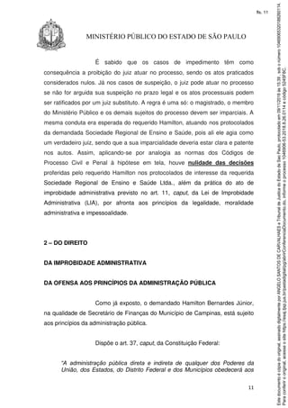11
MINISTÉRIO PÚBLICO DO ESTADO DE SÃO PAULO
É sabido que os casos de impedimento têm como
consequência a proibição do juiz atuar no processo, sendo os atos praticados
considerados nulos. Já nos casos de suspeição, o juiz pode atuar no processo
se não for arguida sua suspeição no prazo legal e os atos processuais podem
ser ratificados por um juiz substituto. A regra é uma só: o magistrado, o membro
do Ministério Público e os demais sujeitos do processo devem ser imparciais. A
mesma conduta era esperada do requerido Hamilton, atuando nos protocolados
da demandada Sociedade Regional de Ensino e Saúde, pois ali ele agia como
um verdadeiro juiz, sendo que a sua imparcialidade deveria estar clara e patente
nos autos. Assim, aplicando-se por analogia as normas dos Códigos de
Processo Civil e Penal à hipótese em tela, houve nulidade das decisões
proferidas pelo requerido Hamilton nos protocolados de interesse da requerida
Sociedade Regional de Ensino e Saúde Ltda., além da prática do ato de
improbidade administrativa previsto no art. 11, caput, da Lei de Improbidade
Administrativa (LIA), por afronta aos princípios da legalidade, moralidade
administrativa e impessoalidade.
2 – DO DIREITO
DA IMPROBIDADE ADMINISTRATIVA
DA OFENSA AOS PRINCÍPIOS DA ADMINISTRAÇÃO PÚBLICA
Como já exposto, o demandado Hamilton Bernardes Júnior,
na qualidade de Secretário de Finanças do Município de Campinas, está sujeito
aos princípios da administração pública.
Dispõe o art. 37, caput, da Constituição Federal:
“A administração pública direta e indireta de qualquer dos Poderes da
União, dos Estados, do Distrito Federal e dos Municípios obedecerá aos
Paraconferirooriginal,acesseositehttps://esaj.tjsp.jus.br/pastadigital/pg/abrirConferenciaDocumento.do,informeoprocesso1046906-53.2018.8.26.0114ecódigo5245F8C.
Estedocumentoécópiadooriginal,assinadodigitalmenteporANGELOSANTOSDECARVALHAESeTribunaldeJusticadoEstadodeSaoPaulo,protocoladoem09/11/2018às15:39,sobonúmero10469065320188260114.
fls. 11
 