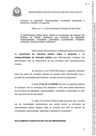 12
MINISTÉRIO PÚBLICO DO ESTADO DE SÃO PAULO
princípios de legalidade, impessoalidade, moralidade, publicidade e
eficiência e, também, ao seguinte:...”
Reza o art. 111 da Constituição do Estado de São Paulo:
“A administração pública direta, indireta ou fundacional, de qualquer dos
Poderes do Estado, obedecerá aos princípios de legalidade,
impessoalidade, moralidade, publicidade, razoabilidade, finalidade,
motivação, interesse público e eficiência”
Nosso Direito Administrativo é solidificado sobre os princípios
da supremacia do interesse público sobre o particular e da
indisponibilidade do interesse público pela Administração. Qualquer ato
administrativo que se desencontre de tais princípios será necessariamente
inválido.
Ao estruturar a Lei 8.429/1992 buscou o legislador abranger
toda uma gama de condutas capazes de guardar plena identificação com o
conceito de improbidade administrativa, extraído do texto constitucional.
O artigo 4º da Lei nº 8.429/92 reza que “os agentes públicos
de qualquer nível ou hierarquia são obrigados a velar pela estrita observância
dos princípios da legalidade, impessoalidade, moralidade e publicidade no trato
dos assuntos que lhe são afetos”.
E o art. 11 do mesmo diploma legal preconiza que “constitui
ato de improbidade administrativa que atenta contra os princípios da
administração pública qualquer ação ou omissão que viole os deveres de
honestidade, imparcialidade, legalidade e lealdade às instituições”.
DO ELEMENTO SUBJETIVO NO ATO DE IMPROBIDADE
Paraconferirooriginal,acesseositehttps://esaj.tjsp.jus.br/pastadigital/pg/abrirConferenciaDocumento.do,informeoprocesso1046906-53.2018.8.26.0114ecódigo5245F8C.
Estedocumentoécópiadooriginal,assinadodigitalmenteporANGELOSANTOSDECARVALHAESeTribunaldeJusticadoEstadodeSaoPaulo,protocoladoem09/11/2018às15:39,sobonúmero10469065320188260114.
fls. 12
 