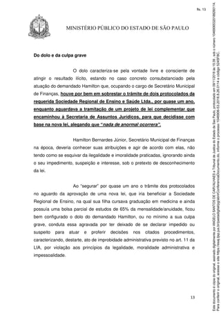 13
MINISTÉRIO PÚBLICO DO ESTADO DE SÃO PAULO
Do dolo e da culpa grave
O dolo caracteriza-se pela vontade livre e consciente de
atingir o resultado ilícito, estando no caso concreto consubstanciado pela
atuação do demandado Hamilton que, ocupando o cargo de Secretário Municipal
de Finanças, houve por bem em sobrestar o trâmite de dois protocolados da
requerida Sociedade Regional de Ensino e Saúde Ltda., por quase um ano,
enquanto aguardava a tramitação de um projeto de lei complementar que
encaminhou à Secretaria de Assuntos Jurídicos, para que decidisse com
base na nova lei, alegando que “nada de anormal ocorrera”.
Hamilton Bernardes Júnior, Secretário Municipal de Finanças
na época, deveria conhecer suas atribuições e agir de acordo com elas, não
tendo como se esquivar da ilegalidade e imoralidade praticadas, ignorando ainda
o seu impedimento, suspeição e interesse, sob o pretexto de desconhecimento
da lei.
Ao “segurar” por quase um ano o trâmite dos protocolados
no aguardo da aprovação de uma nova lei, que iria beneficiar a Sociedade
Regional de Ensino, na qual sua filha cursava graduação em medicina e ainda
possuía uma bolsa parcial de estudos de 65% da mensalidade/anuidade, ficou
bem configurado o dolo do demandado Hamilton, ou no mínimo a sua culpa
grave, conduta essa agravada por ter deixado de se declarar impedido ou
suspeito para atuar e proferir decisões nos citados procedimentos,
caracterizando, destarte, ato de improbidade administrativa previsto no art. 11 da
LIA, por violação aos princípios da legalidade, moralidade administrativa e
impessoalidade.
Paraconferirooriginal,acesseositehttps://esaj.tjsp.jus.br/pastadigital/pg/abrirConferenciaDocumento.do,informeoprocesso1046906-53.2018.8.26.0114ecódigo5245F8C.
Estedocumentoécópiadooriginal,assinadodigitalmenteporANGELOSANTOSDECARVALHAESeTribunaldeJusticadoEstadodeSaoPaulo,protocoladoem09/11/2018às15:39,sobonúmero10469065320188260114.
fls. 13
 