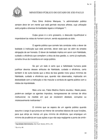 14
MINISTÉRIO PÚBLICO DO ESTADO DE SÃO PAULO
Para Silvio Antônio Marques, “o administrador público
sempre deve ter em mente que está gerindo recursos alheios, cuja utilização
está jungida a diversas formalidades legais e infralegais” 2.
Culpa grave é o erro grosseiro, o descuido injustificável e
imperdoável às vistas do homem comum, sendo equiparada ao dolo.
O agente público que comete tais condutas viola o dever de
lealdade à instituição que está servindo, dever este que vai além da simples
obrigação de ser honesto. O dever de lealdade implica em servir com fidelidade,
cuidado e eficiência que compõem a ética da boa gestão, e, como já explicado,
constitui ônus da investidura em cargo público.
Se por um lado é certo que a falibilidade humana pode
justificar desvios desses atributos de fidelidade, cuidado e eficiência, certo
também é de outra banda que a ética da boa gestão inclui graus mínimos de
fidelidade, cuidado e eficiência que, quando não observados, implicarão em
deslealdade com a instituição e irão macular a conduta do agente público com a
nódoa da improbidade.
Mais uma vez, Fabio Medina Osório elucidou: Neste passo,
podem-se castigar os agentes ímprobos, transgressores de normas de ética
institucional, na medida em que se revelarem desleais, corruptos ou
intoleravelmente ineficientes 3.
O mínimo que se espera de um agente público quando
assume o cargo é que procure se inteirar de conceitos básicos de suas funções,
para que atinja ao menos um grau mínimo de eficiência; que empregue um
mínimo de prudência em suas ações e que não seja negligente a ponto de omitir-
2
Improbidade Administrativa. São Paulo: Saraiva, 2010. p. 95.
3
Op. cit. p. 68.
Paraconferirooriginal,acesseositehttps://esaj.tjsp.jus.br/pastadigital/pg/abrirConferenciaDocumento.do,informeoprocesso1046906-53.2018.8.26.0114ecódigo5245F8C.
Estedocumentoécópiadooriginal,assinadodigitalmenteporANGELOSANTOSDECARVALHAESeTribunaldeJusticadoEstadodeSaoPaulo,protocoladoem09/11/2018às15:39,sobonúmero10469065320188260114.
fls. 14
 