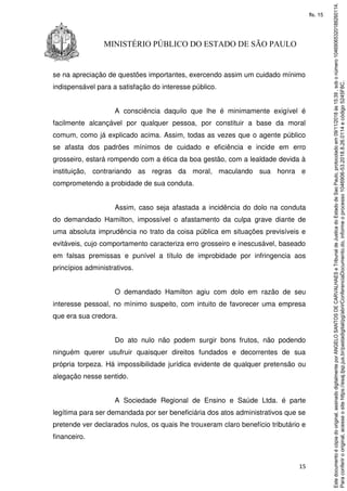 15
MINISTÉRIO PÚBLICO DO ESTADO DE SÃO PAULO
se na apreciação de questões importantes, exercendo assim um cuidado mínimo
indispensável para a satisfação do interesse público.
A consciência daquilo que lhe é minimamente exigível é
facilmente alcançável por qualquer pessoa, por constituir a base da moral
comum, como já explicado acima. Assim, todas as vezes que o agente público
se afasta dos padrões mínimos de cuidado e eficiência e incide em erro
grosseiro, estará rompendo com a ética da boa gestão, com a lealdade devida à
instituição, contrariando as regras da moral, maculando sua honra e
comprometendo a probidade de sua conduta.
Assim, caso seja afastada a incidência do dolo na conduta
do demandado Hamilton, impossível o afastamento da culpa grave diante de
uma absoluta imprudência no trato da coisa pública em situações previsíveis e
evitáveis, cujo comportamento caracteriza erro grosseiro e inescusável, baseado
em falsas premissas e punível a título de improbidade por infringencia aos
princípios administrativos.
O demandado Hamilton agiu com dolo em razão de seu
interesse pessoal, no mínimo suspeito, com intuito de favorecer uma empresa
que era sua credora.
Do ato nulo não podem surgir bons frutos, não podendo
ninguém querer usufruir quaisquer direitos fundados e decorrentes de sua
própria torpeza. Há impossibilidade jurídica evidente de qualquer pretensão ou
alegação nesse sentido.
A Sociedade Regional de Ensino e Saúde Ltda. é parte
legítima para ser demandada por ser beneficiária dos atos administrativos que se
pretende ver declarados nulos, os quais lhe trouxeram claro benefício tributário e
financeiro.
Paraconferirooriginal,acesseositehttps://esaj.tjsp.jus.br/pastadigital/pg/abrirConferenciaDocumento.do,informeoprocesso1046906-53.2018.8.26.0114ecódigo5245F8C.
Estedocumentoécópiadooriginal,assinadodigitalmenteporANGELOSANTOSDECARVALHAESeTribunaldeJusticadoEstadodeSaoPaulo,protocoladoem09/11/2018às15:39,sobonúmero10469065320188260114.
fls. 15
 