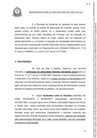 16
MINISTÉRIO PÚBLICO DO ESTADO DE SÃO PAULO
E o Município de Campinas foi colocado no polo passivo
desta ação, no tocante ao pedido de declaração de nulidade, porque, como
pessoa jurídica de direito público, foi o responsável jurídico pelos atos
administrativos de seu então Secretário de Finanças, que se pretende ver
declarados nulos. Todavia, depois de citado, poderá anuir tal requerido ao
pedido declaratório e, no tocante à imputação de improbidade administrativa ao
seu ex-servidor comissionado (Hamilton Bernardes Júnior), poderá pleitear a sua
migração para o polo ativo, em litisconsórcio com o Ministério Público (art. 17, §
3º, da Lei nº 8429/92, c.c. o art. 6º, § 3º, da Lei nº 4717/65).
3 - DOS PEDIDOS:
Em face de todo o exposto, requer-se, num primeiro
momento, a notificação do demandado Hamilton Bernardes Júnior para os
fins do art. 17, § 7º, da Lei nº 8.429/1992. Superada a fase da defesa preliminar
e observado o rito ordinário, requer-se a citação de todos os demandados para
responder aos termos da presente ação e, querendo, oferecer resposta no prazo
legal, sob pena dos efeitos da revelia, prosseguindo-se até final decisão, quando
deverão ser julgados procedentes os pedidos, nos seguintes termos:
A – Sejam declaradas nulas as decisões proferidas nos
AIIMs. 001055/2014 e 001054/2014 (protocolados 2014/03/1355 e
2014/03/1356), nos quais figura como infratora a Sociedade Regional de Ensino
e Saúde Ltda., ambas proferidas pelo ex-Secretário Municipal de Finanças
Hamilton Bernardes Júnior, que estava como visto impedido e/ou era suspeito,
decisões essas que exoneraram integralmente a empresa requerida dos
pagamentos das referidas obrigações fiscais acessórias, podendo ser proferidas
pela Administração Municipal, se o caso, novas decisões, mas por autoridade
competente e desimpedida.
Paraconferirooriginal,acesseositehttps://esaj.tjsp.jus.br/pastadigital/pg/abrirConferenciaDocumento.do,informeoprocesso1046906-53.2018.8.26.0114ecódigo5245F8C.
Estedocumentoécópiadooriginal,assinadodigitalmenteporANGELOSANTOSDECARVALHAESeTribunaldeJusticadoEstadodeSaoPaulo,protocoladoem09/11/2018às15:39,sobonúmero10469065320188260114.
fls. 16
 