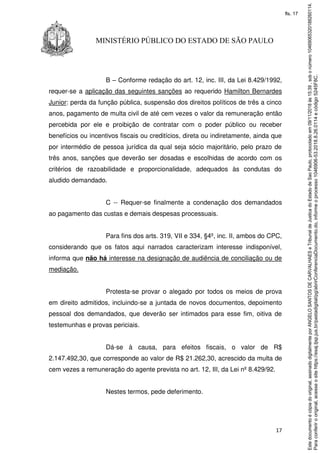 17
MINISTÉRIO PÚBLICO DO ESTADO DE SÃO PAULO
B – Conforme redação do art. 12, inc. III, da Lei 8.429/1992,
requer-se a aplicação das seguintes sanções ao requerido Hamilton Bernardes
Junior: perda da função pública, suspensão dos direitos políticos de três a cinco
anos, pagamento de multa civil de até cem vezes o valor da remuneração então
percebida por ele e proibição de contratar com o poder público ou receber
benefícios ou incentivos fiscais ou creditícios, direta ou indiretamente, ainda que
por intermédio de pessoa jurídica da qual seja sócio majoritário, pelo prazo de
três anos, sanções que deverão ser dosadas e escolhidas de acordo com os
critérios de razoabilidade e proporcionalidade, adequados às condutas do
aludido demandado.
C -- Requer-se finalmente a condenação dos demandados
ao pagamento das custas e demais despesas processuais.
Para fins dos arts. 319, VII e 334, §4º, inc. II, ambos do CPC,
considerando que os fatos aqui narrados caracterizam interesse indisponível,
informa que não há interesse na designação de audiência de conciliação ou de
mediação.
Protesta-se provar o alegado por todos os meios de prova
em direito admitidos, incluindo-se a juntada de novos documentos, depoimento
pessoal dos demandados, que deverão ser intimados para esse fim, oitiva de
testemunhas e provas periciais.
Dá-se à causa, para efeitos fiscais, o valor de R$
2.147.492,30, que corresponde ao valor de R$ 21.262,30, acrescido da multa de
cem vezes a remuneração do agente prevista no art. 12, III, da Lei nº 8.429/92.
Nestes termos, pede deferimento.
Paraconferirooriginal,acesseositehttps://esaj.tjsp.jus.br/pastadigital/pg/abrirConferenciaDocumento.do,informeoprocesso1046906-53.2018.8.26.0114ecódigo5245F8C.
Estedocumentoécópiadooriginal,assinadodigitalmenteporANGELOSANTOSDECARVALHAESeTribunaldeJusticadoEstadodeSaoPaulo,protocoladoem09/11/2018às15:39,sobonúmero10469065320188260114.
fls. 17
 