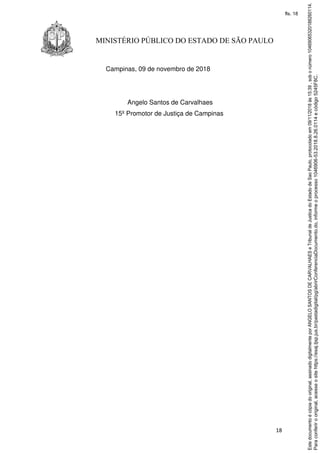 18
MINISTÉRIO PÚBLICO DO ESTADO DE SÃO PAULO
Campinas, 09 de novembro de 2018
Angelo Santos de Carvalhaes
15º Promotor de Justiça de Campinas
Paraconferirooriginal,acesseositehttps://esaj.tjsp.jus.br/pastadigital/pg/abrirConferenciaDocumento.do,informeoprocesso1046906-53.2018.8.26.0114ecódigo5245F8C.
Estedocumentoécópiadooriginal,assinadodigitalmenteporANGELOSANTOSDECARVALHAESeTribunaldeJusticadoEstadodeSaoPaulo,protocoladoem09/11/2018às15:39,sobonúmero10469065320188260114.
fls. 18
 