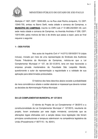 2
MINISTÉRIO PÚBLICO DO ESTADO DE SÃO PAULO
Abolição nº 1827, CEP: 13045-620, ou na Rua José Rocha Junqueira, 13, CEP:
13045-755, ambas no Bairro Swift, nesta cidade e comarca de Campinas, e
MUNICÍPIO DE CAMPINAS, inscrito no CNPJ sob n° 51.885.242/0001-40, com
sede nesta cidade e comarca de Campinas, na Avenida Anchieta nº 200, CEP:
13015-904, pelos motivos de fato e de direito que passa a expor, para ao final
requerer o seguinte:
1 – DOS FATOS
Nos autos do Inquérito Civil nº 14.0713.10018/2017-9 (cópia
inclusa), iniciado por meio de uma representação do Sindicato dos Auditores
Fiscais Tributários do Município de Campinas, noticiou-se que a Lei
Complementar Municipal n° 127, de 22-12-2015, teria em tese favorecido a
empresa privada mantenedora da Faculdade São Leopoldo Mandic,
questionando o autor da representação a regularidade e a validade de sua
aplicação para determinados protocolados.
O histórico dos fatos descritos abaixo excede a probabilidade
de mera coincidência e afasta o caráter abstrato e impessoal que deveria nortear
as decisões da Administração Pública Municipal.
DA LEI COMPLEMENTAR MUNICIPAL Nº 127/2015
O trâmite do Projeto de Lei Complementar nº 38/2015 e a
constitucionalidade da Lei Complementar Municipal n° 127/2015, resultante do
projeto, foram analisados por este órgão ministerial, concluindo que as
alterações legais efetivadas com a sanção dessa nova legislação não feriam
princípios constitucionais e tampouco adentraram na competência legislativa da
União (Procedimento n° 9077/15 – fls. 60/61).
Paraconferirooriginal,acesseositehttps://esaj.tjsp.jus.br/pastadigital/pg/abrirConferenciaDocumento.do,informeoprocesso1046906-53.2018.8.26.0114ecódigo5245F8C.
Estedocumentoécópiadooriginal,assinadodigitalmenteporANGELOSANTOSDECARVALHAESeTribunaldeJusticadoEstadodeSaoPaulo,protocoladoem09/11/2018às15:39,sobonúmero10469065320188260114.
fls. 2
 