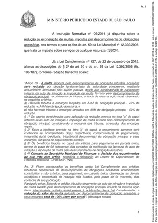 3
MINISTÉRIO PÚBLICO DO ESTADO DE SÃO PAULO
A instrução Normativa n° 09/2014 já dispunha sobre a
redução ou exoneração de multas impostas por descumprimento de obrigações
acessórias, nos termos e para os fins do art. 59 da Lei Municipal nº 12.392/2005,
que trata do imposto sobre serviços de qualquer natureza (ISSQN).
Já a Lei Complementar nº 127, de 22 de dezembro de 2015,
alterou as disposições do § 2º do art. 30 e do art. 59 da Lei 12.392/2005 (fls.
186/187), conforme redação transcrita abaixo:
"Artigo 59 - A multa imposta pelo descumprimento de obrigação tributária acessória
será reduzida por decisão fundamentada da autoridade competente, mediante
requerimento formulado pelo sujeito passivo, desde que acompanhado do pagamento
integral do auto de infração e imposição de multa lavrado pelo descumprimento da
obrigação principal, recolhimento de tributos, oriundo da mesma ação fiscal, observado
os seguintes critérios:
a) Havendo tributos e encargos lançados em AIIM de obrigação principal - 75% de
redução no AIIM de obrigação acessória; e,
b) não havendo tributos e encargos lançados em AIIM de obrigação principal - 50% de
redução.
§ 1º Os valores considerados para aplicação da redução prevista na letra "a" do caput
referem-se ao auto de infração e imposição de multa lavrado pelo descumprimento da
obrigação principal, considerando o montante dos tributos, acrescidos dos encargos
legais.
§ 2º Salvo a hipótese prevista na letra "b" do caput, o requerimento somente será
conhecido se acompanhado do(s) respectivo(s) comprovante(s) de pagamento(s)
integral(is) do(s) créditos(s) tributário(s) decorrente(s) da obrigação principal e seus
encargos, sob pena de arquivamento sumário.
§ 3º Os benefícios fixados no caput são válidos para pagamento em parcela única,
dentro do prazo de 60 (sessenta) dias contados da notificação da lavratura do auto de
infração e imposição de multa pelo descumprimento de obrigação acessória.
§ 4º Compete ao Secretário Municipal de Finanças a decisão dos requerimentos
de que trata este artigo, permitida a delegação ao Diretor do Departamento de
Receitas Mobiliária - DRM/SMF. (NR)
Art. 3° Ficam assegurados os benefícios desta Lei Complementar aos créditos
tributários decorrentes de descumprimento de obrigações acessórias anteriormente
constituídos e não extintos, para pagamento em parcela única, observadas as demais
condições e percentuais de redução nela fixados, pelo prazo de 90 (noventa) dias
contados da sua publicação.
Parágrafo único: Estando o crédito tributário decorrente do auto de infração e imposição
de multa lavrado pelo descumprimento da obrigação principal oriundo da mesma ação
fiscal integralmente quitado anteriormente à publicação desta Lei Complementar, a
redução do valor da multa aplicada por descumprimento de obrigação acessória e
seus encargos será de 100% (cem por cento)”. (destaque nosso)
Paraconferirooriginal,acesseositehttps://esaj.tjsp.jus.br/pastadigital/pg/abrirConferenciaDocumento.do,informeoprocesso1046906-53.2018.8.26.0114ecódigo5245F8C.
Estedocumentoécópiadooriginal,assinadodigitalmenteporANGELOSANTOSDECARVALHAESeTribunaldeJusticadoEstadodeSaoPaulo,protocoladoem09/11/2018às15:39,sobonúmero10469065320188260114.
fls. 3
 