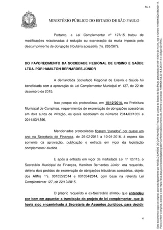 4
MINISTÉRIO PÚBLICO DO ESTADO DE SÃO PAULO
Portanto, a Lei Complementar nº 127/15 tratou de
modificações relacionadas à redução ou exoneração da multa imposta pelo
descumprimento de obrigação tributária acessória (fls. 265/267).
DO FAVORECIMENTO DA SOCIEDADE REGIONAL DE ENSINO E SAÚDE
LTDA. POR HAMILTON BERNARDES JÚNIOR
A demandada Sociedade Regional de Ensino e Saúde foi
beneficiada com a aprovação da Lei Complementar Municipal n° 127, de 22 de
dezembro de 2015.
Isso porque ela protocolizou, em 10/12/2014, na Prefeitura
Municipal de Campinas, requerimentos de exoneração de obrigações acessórias
em dois autos de infração, os quais receberam os números 2014/03/1355 e
2014/03/1356.
Mencionados protocolados ficaram “parados” por quase um
ano na Secretaria de Finanças, de 25-02-2015 a 10-01-2016, à espera tão
somente da aprovação, publicação e entrada em vigor da legislação
complementar aludida.
E após a entrada em vigor da malfadada Lei n° 127/15, o
Secretário Municipal de Finanças, Hamilton Bernardes Júnior, ora requerido,
deferiu dois pedidos de exoneração de obrigações tributárias acessórias, objeto
dos AIIMs n°s. 001055/2014 e 001054/2014, com base na referida Lei
Complementar 127, de 22/12/2015.
O próprio requerido e ex-Secretário afirmou que entendeu
por bem em aguardar a tramitação do projeto de lei complementar, que já
havia sido encaminhado à Secretaria de Assuntos Jurídicos, para decidir
Paraconferirooriginal,acesseositehttps://esaj.tjsp.jus.br/pastadigital/pg/abrirConferenciaDocumento.do,informeoprocesso1046906-53.2018.8.26.0114ecódigo5245F8C.
Estedocumentoécópiadooriginal,assinadodigitalmenteporANGELOSANTOSDECARVALHAESeTribunaldeJusticadoEstadodeSaoPaulo,protocoladoem09/11/2018às15:39,sobonúmero10469065320188260114.
fls. 4
 