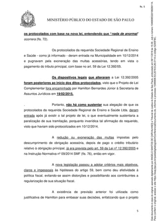 5
MINISTÉRIO PÚBLICO DO ESTADO DE SÃO PAULO
os protocolados com base na nova lei, entendendo que “nada de anormal”
ocorrera (fls. 72).
Os protocolados da requerida Sociedade Regional de Ensino
e Saúde - como já informado - deram entrada na Municipalidade em 10/12/2014
e pugnavam pela exoneração das multas acessórias, tendo em vista o
pagamento do tributo principal, com base no art. 59 da Lei 12.392/05.
Os dispositivos legais que alteraram a Lei 12.392/2005
foram posteriores ao início dos ditos protocolados, visto que o Projeto de Lei
Complementar fora encaminhado por Hamilton Bernardes Júnior à Secretaria de
Assuntos Jurídicos em 19/02/2015.
. Portanto, não há como sustentar sua alegação de que os
protocolados da requerida Sociedade Regional de Ensino e Saúde Ltda. deram
entrada após já existir o tal projeto de lei, o que eventualmente sustentaria a
paralização de sua tramitação, porquanto inverídica tal afirmação do requerido,
visto que haviam sido protocolizados em 10/12/2014.
A redução ou exoneração das multas impostas pelo
descumprimento de obrigação acessória, depois de pago o crédito tributário
relativo à obrigação principal, já era prevista pelo art. 59 da Lei nº 12.392/2005 e
na Instrução Normativa nº 09/2014 SMF (fls. 76), então em vigor.
A nova legislação passou a adotar critérios mais objetivos,
claros e impessoais às hipóteses do artigo 59, bem como deu efetividade à
política fiscal, evitando-se assim distorções e possibilitando aos contribuintes a
regularização de sua situação fiscal.
A existência de previsão anterior foi utilizada como
justificativa de Hamilton para embasar suas decisões, enfatizando que o projeto
Paraconferirooriginal,acesseositehttps://esaj.tjsp.jus.br/pastadigital/pg/abrirConferenciaDocumento.do,informeoprocesso1046906-53.2018.8.26.0114ecódigo5245F8C.
Estedocumentoécópiadooriginal,assinadodigitalmenteporANGELOSANTOSDECARVALHAESeTribunaldeJusticadoEstadodeSaoPaulo,protocoladoem09/11/2018às15:39,sobonúmero10469065320188260114.
fls. 5
 