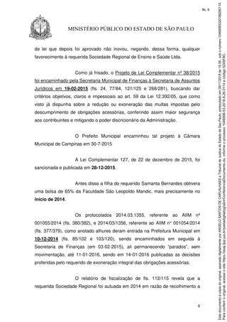 6
MINISTÉRIO PÚBLICO DO ESTADO DE SÃO PAULO
de lei que depois foi aprovado não inovou, negando, dessa forma, qualquer
favorecimento à requerida Sociedade Regional de Ensino e Saúde Ltda.
Como já frisado, o Projeto de Lei Complementar nº 38/2015
foi encaminhado pela Secretaria Municipal de Finanças à Secretaria de Assuntos
Jurídicos em 19-02-2015 (fls. 24, 77/84, 121/125 e 268/281), buscando dar
critérios objetivos, claros e impessoais ao art. 59 da Lei 12.392/05, que como
visto já dispunha sobre a redução ou exoneração das multas impostas pelo
descumprimento de obrigações acessórias, conferindo assim maior segurança
aos contribuintes e mitigando o poder discricionário da Administração.
O Prefeito Municipal encaminhou tal projeto à Câmara
Municipal de Campinas em 30-7-2015
A Lei Complementar 127, de 22 de dezembro de 2015, foi
sancionada e publicada em 28-12-2015.
Antes disso a filha do requerido Samanta Bernardes obtivera
uma bolsa de 65% da Faculdade São Leopoldo Mandic, mais precisamente no
início de 2014.
Os protocolados 2014.03.1355, referente ao AIIM nº
001055/2014 (fls. 380/382), e 2014/03/1356, referente ao AIIM n° 001054/2014
(fls. 377/379), como anotado alhures deram entrada na Prefeitura Municipal em
10-12-2014 (fls. 85/102 e 103/120), sendo encaminhados em seguida à
Secretaria de Finanças (em 03-02-2015), ali permanecendo “parados”, sem
movimentação, até 11-01-2016, sendo em 14-01-2016 publicadas as decisões
proferidas pelo requerido de exoneração integral das obrigações acessórias.
O relatório de fiscalização de fls. 112/115 revela que a
requerida Sociedade Regional foi autuada em 2014 em razão de recolhimento a
Paraconferirooriginal,acesseositehttps://esaj.tjsp.jus.br/pastadigital/pg/abrirConferenciaDocumento.do,informeoprocesso1046906-53.2018.8.26.0114ecódigo5245F8C.
Estedocumentoécópiadooriginal,assinadodigitalmenteporANGELOSANTOSDECARVALHAESeTribunaldeJusticadoEstadodeSaoPaulo,protocoladoem09/11/2018às15:39,sobonúmero10469065320188260114.
fls. 6
 