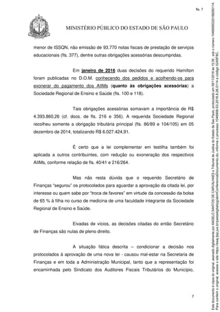 7
MINISTÉRIO PÚBLICO DO ESTADO DE SÃO PAULO
menor de ISSQN, não emissão de 93.770 notas fiscais de prestação de serviços
educacionais (fls. 377), dentre outras obrigações acessórias descumpridas.
Em janeiro de 2016 duas decisões do requerido Hamilton
foram publicadas no D.O.M. conhecendo dos pedidos e acolhendo-os para
exonerar do pagamento dos AIIMs (quanto às obrigações acessórias) a
Sociedade Regional de Ensino e Saúde (fls. 100 e 118).
Tais obrigações acessórias somavam a importância de R$
4.393.860,26 (cf. docs. de fls. 216 e 356). A requerida Sociedade Regional
recolheu somente a obrigação tributária principal (fls. 86/89 e 104/105) em 05
dezembro de 2014, totalizando R$ 6.027.424,91.
É certo que a lei complementar em testilha também foi
aplicada a outros contribuintes, com redução ou exoneração dos respectivos
AIIMs, conforme relação de fls. 40/41 e 216/264.
Mas não resta dúvida que o requerido Secretário de
Finanças “segurou” os protocolados para aguardar a aprovação da citada lei, por
interesse ou quem sabe por “troca de favores” em virtude da concessão da bolsa
de 65 % à filha no curso de medicina de uma faculdade integrante da Sociedade
Regional de Ensino e Saúde.
Eivadas de vícios, as decisões citadas do então Secretário
de Finanças são nulas de pleno direito.
A situação fática descrita – condicionar a decisão nos
protocolados à aprovação de uma nova lei - causou mal-estar na Secretaria de
Finanças e em toda a Administração Municipal, tanto que a representação foi
encaminhada pelo Sindicato dos Auditores Fiscais Tributários do Município,
Paraconferirooriginal,acesseositehttps://esaj.tjsp.jus.br/pastadigital/pg/abrirConferenciaDocumento.do,informeoprocesso1046906-53.2018.8.26.0114ecódigo5245F8C.
Estedocumentoécópiadooriginal,assinadodigitalmenteporANGELOSANTOSDECARVALHAESeTribunaldeJusticadoEstadodeSaoPaulo,protocoladoem09/11/2018às15:39,sobonúmero10469065320188260114.
fls. 7
 