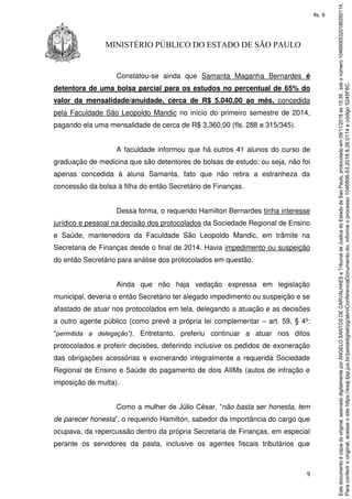 9
MINISTÉRIO PÚBLICO DO ESTADO DE SÃO PAULO
Constatou-se ainda que Samanta Maganha Bernardes é
detentora de uma bolsa parcial para os estudos no percentual de 65% do
valor da mensalidade/anuidade, cerca de R$ 5.040,00 ao mês, concedida
pela Faculdade São Leopoldo Mandic no início do primeiro semestre de 2014,
pagando ela uma mensalidade de cerca de R$ 3.360,00 (fls. 288 e 315/345).
A faculdade informou que há outros 41 alunos do curso de
graduação de medicina que são detentores de bolsas de estudo; ou seja, não foi
apenas concedida à aluna Samanta, fato que não retira a estranheza da
concessão da bolsa à filha do então Secretário de Finanças.
Dessa forma, o requerido Hamilton Bernardes tinha interesse
jurídico e pessoal na decisão dos protocolados da Sociedade Regional de Ensino
e Saúde, mantenedora da Faculdade São Leopoldo Mandic, em trâmite na
Secretaria de Finanças desde o final de 2014. Havia impedimento ou suspeição
do então Secretário para análise dos protocolados em questão.
Ainda que não haja vedação expressa em legislação
municipal, deveria o então Secretário ter alegado impedimento ou suspeição e se
afastado de atuar nos protocolados em tela, delegando a atuação e as decisões
a outro agente público (como prevê a própria lei complementar – art. 59, § 4º:
“permitida a delegação”). Entretanto, preferiu continuar a atuar nos ditos
protocolados e proferir decisões, deferindo inclusive os pedidos de exoneração
das obrigações acessórias e exonerando integralmente a requerida Sociedade
Regional de Ensino e Saúde do pagamento de dois AIIMs (autos de infração e
imposição de multa).
Como a mulher de Júlio César, “não basta ser honesta, tem
de parecer honesta”, o requerido Hamilton, sabedor da importância do cargo que
ocupava, da repercussão dentro da própria Secretaria de Finanças, em especial
perante os servidores da pasta, inclusive os agentes fiscais tributários que
Paraconferirooriginal,acesseositehttps://esaj.tjsp.jus.br/pastadigital/pg/abrirConferenciaDocumento.do,informeoprocesso1046906-53.2018.8.26.0114ecódigo5245F8C.
Estedocumentoécópiadooriginal,assinadodigitalmenteporANGELOSANTOSDECARVALHAESeTribunaldeJusticadoEstadodeSaoPaulo,protocoladoem09/11/2018às15:39,sobonúmero10469065320188260114.
fls. 9
 