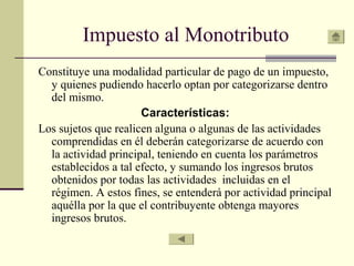 Impuesto al Monotributo
Constituye una modalidad particular de pago de un impuesto,
y quienes pudiendo hacerlo optan por categorizarse dentro
del mismo.
Características:
Los sujetos que realicen alguna o algunas de las actividades
comprendidas en él deberán categorizarse de acuerdo con
la actividad principal, teniendo en cuenta los parámetros
establecidos a tal efecto, y sumando los ingresos brutos
obtenidos por todas las actividades incluidas en el
régimen. A estos fines, se entenderá por actividad principal
aquélla por la que el contribuyente obtenga mayores
ingresos brutos.
 