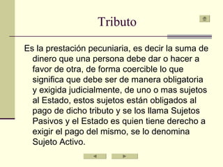 Tributo
Es la prestación pecuniaria, es decir la suma de
dinero que una persona debe dar o hacer a
favor de otra, de forma coercible lo que
significa que debe ser de manera obligatoria
y exigida judicialmente, de uno o mas sujetos
al Estado, estos sujetos están obligados al
pago de dicho tributo y se los llama Sujetos
Pasivos y el Estado es quien tiene derecho a
exigir el pago del mismo, se lo denomina
Sujeto Activo.
 