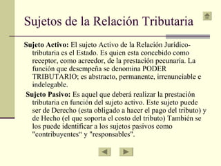 Sujetos de la Relación Tributaria
Sujeto Activo: El sujeto Activo de la Relación Jurídico-
tributaria es el Estado. Es quien esta concebido como
receptor, como acreedor, de la prestación pecunaria. La
función que desempeña se denomina PODER
TRIBUTARIO; es abstracto, permanente, irrenunciable e
indelegable.
Sujeto Pasivo: Es aquel que deberá realizar la prestación
tributaria en función del sujeto activo. Este sujeto puede
ser de Derecho (esta obligado a hacer el pago del tributo) y
de Hecho (el que soporta el costo del tributo) También se
los puede identificar a los sujetos pasivos como
"contribuyentes“ y "responsables".
 