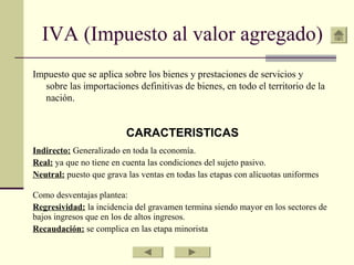 IVA (Impuesto al valor agregado)
Impuesto que se aplica sobre los bienes y prestaciones de servicios y
sobre las importaciones definitivas de bienes, en todo el territorio de la
nación.
CARACTERISTICAS
Indirecto: Generalizado en toda la economía.
Real: ya que no tiene en cuenta las condiciones del sujeto pasivo.
Neutral: puesto que grava las ventas en todas las etapas con alícuotas uniformes
Como desventajas plantea:
Regresividad: la incidencia del gravamen termina siendo mayor en los sectores de
bajos ingresos que en los de altos ingresos.
Recaudación: se complica en las etapa minorista
 