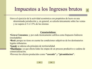 Impuestos a los Ingresos brutos
Grava el ejercicio de la actividad económica con propósitos de lucro en una
determinada jurisdicción y, en general, se calcula únicamente sobre las ventas
y no supera el 3 ó 3.5% de las mismas
Características:
•Grava Consumos; y por ende técnicamente califica como Impuesto Indirecto
(trasladable)
•Real: porque no tiene en cuenta las condiciones subjetivas de los destinatarios
legales tributarios.
•Local: se adecua ala principio de territorialidad.
•Plurifasico: ya que afecta todas las etapas de un proceso productivo o cadena de
comercialización.
•Provoca los efectos producidos como "cascada" y "piramidacion".
 