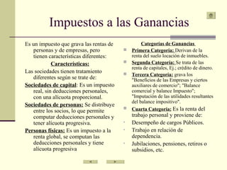 Impuestos a las Ganancias
Es un impuesto que grava las rentas de
personas y de empresas, pero
tienen características diferentes:
Características:
Las sociedades tienen tratamiento
diferentes según se trate de:
Sociedades de capital: Es un impuesto
real, sin deducciones personales,
con una alícuota proporcional.
Sociedades de personas: Se distribuye
entre los socios, lo que permite
computar deducciones personales y
tener alícuota progresiva.
Personas físicas: Es un impuesto a la
renta global, se computan las
deducciones personales y tiene
alícuota progresiva
Categorías de Ganancias
 Primera Categoría: Derivan de la
renta del suelo locación de inmuebles.
 Segunda Categoría: Se trata de las
renta de capitales, Ej.; crédito de dinero.
 Tercera Categoría: grava los
"Beneficios de las Empresas y ciertos
auxiliares de comercio"; "Balance
comercial y balance Impuesto";
"Imputación de las utilidades resultantes
del balance impositivo".
 Cuarta Categoría: Es la renta del
trabajo personal y proviene de:
• Desempeño de cargos Públicos.
• Trabajo en relación de
dependencia.
• Jubilaciones, pensiones, retiros o
subsidios, etc.
 