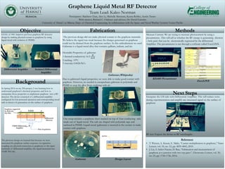 Graphene Liquid Metal RF Detector
Team Lead: Kaleo Norman
Participants: Matthew Chan, Alex Li, Michelle Masutani, Keanu Robles, Austin Tasato
With mentor, Richard C. Ordonez and advisor, Dr. David Garmire
University of Hawaiʻi at Mānoa, Dept. of Electrical Engineering, In collaboration with the Space and Naval Warfare Systems Center Pacific
.
Fabrication Methods
Intergrate the LM rails with Differential Amplifier. This will reduce noise
during experimentation and amplify any measured signal on the surface of
graphene
RF test: Expose the device to RF wavelengths
Our setup includes a graphene sheet stacked on top of four conducting rails
made out of liquid metal. The rails are shaped with polyimide tape and
enclosed in PDMS. Liquid metal (galinstan) is inserted in the cavities to make
contact with graphene
Background
Objective
In Spring 2014 on my 296 project, I was learning how to
understand graphene’s electrical properties and how to
manipulate those properties to implement graphene into a RF
detector. The device consisted of a differential amplifier
configured for low-powered operation and corresponding metal
rails to detect e-h generation on the surface of graphene
The previous design we learned that because we were
measured the graphene surface response via capacitive
coupling (no physical connection to graphene) to the input
terminals of differential amplifier, the signal measured was
VERY WEAK.
GOAL of 496: Improve previous graphene RF detector
design by making physical contact to graphene by using
liquid metal with isolation of PDMS.
Measure Current: We are trying to measure photocurrent by using a
picoammeter.. This will tell us whether the RF energy is generating electron
– hole pairs that can be electronically registered by the differential
Amplifier. The picoammeter is ran through a software called ExceLINX.
The previous design did not make physical contact to the graphene materials.
We believe the signal was weak because the charges genertaed on graphene
could not be drained from the graphene surface. In this embodiement we used
Galinstan is a liquid metal alloy that contains gallium, indium, and tin.
Desirable Properties of galinstan
1 thermal conductivity 16.5
𝑊
𝑚∗𝐾
2 melting -19°C
3 viscosity 0.0024 Pa*s
Due to galinstan’s liquid properties, we were able to make good contact with
graphene. However, we needed to encapusluate galinstan in polyimide and
PDMS to stop the alloy from oxidizing with air .
Differential Amplifier Isolated Differential
Amplifier
Galinstan (Wikipedia)
Galinstan Design Layout
KE6485 Picoammeter
ExceLINX
Next Steps
References
• T. Winzer, A. Knorr, E. Malic, “Carrier multiplication in graphene,” Nano
Letters, vol. 10, no. 12, pp. 4839-4843, 2010.
• J. Liu, S. Safavi-Naeini, D. Ban, “Fabrication and measurement of
graphene p-n junction with two top gates”, Electronics Letters, vol. 50,
no. 23, pp. 1724-1726, 2014.
 