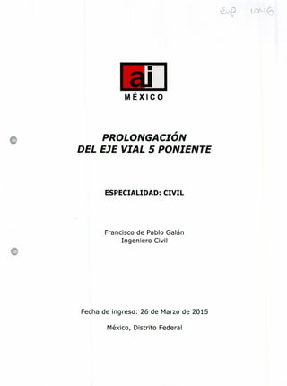 MÉXICO
PROLONGACIÓN
DEL EJE VIAL 5 PONIENTE
ESPECIALIDAD: CIVIL
Francisco de Pablo Galán
Ingeniero Civil
Fecha de ingreso: 26 de Marzo de 2015
México, Distrito Federal
 